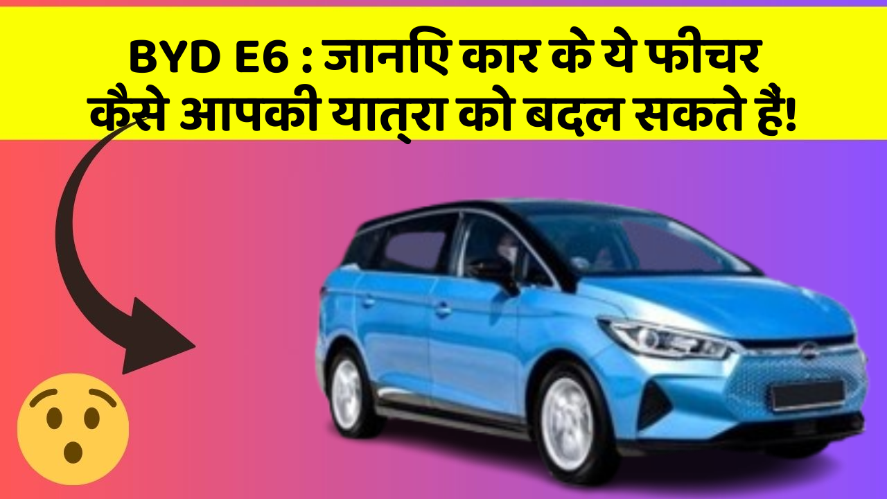 BYD E6 : जानिए कार के ये फीचर कैसे आपकी यात्रा को बदल सकते हैं!