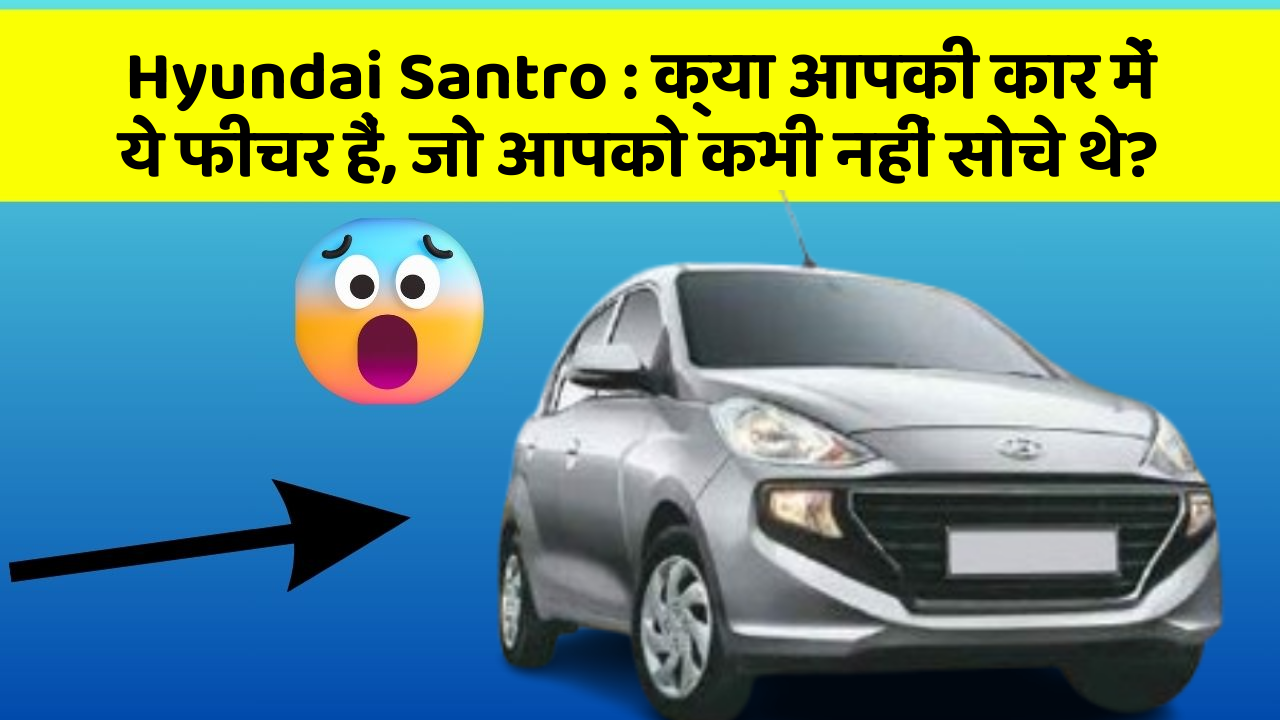 Hyundai Santro : क्या आपकी कार में ये फीचर हैं, जो आपको कभी नहीं सोचे थे?